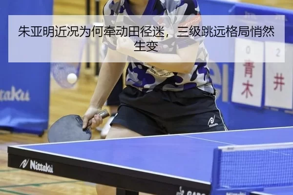 朱亚明近况为何牵动田径迷，三级跳远格局悄然生变
